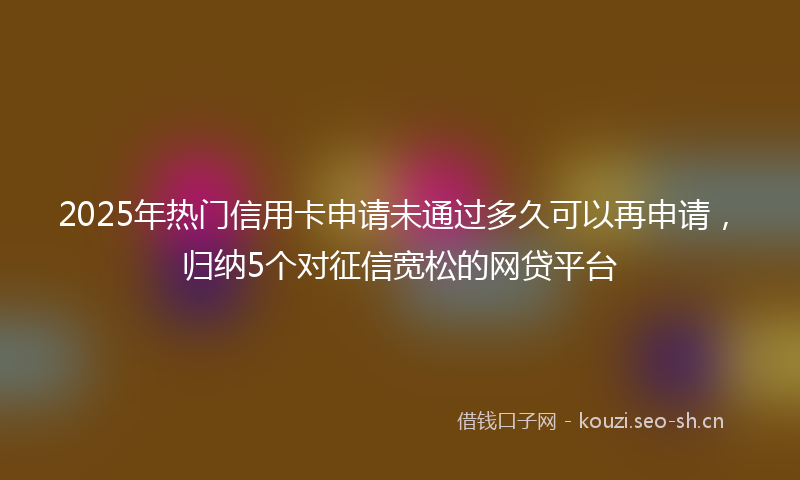2025年热门信用卡申请未通过多久可以再申请，归纳5个对征信宽松的网贷平台