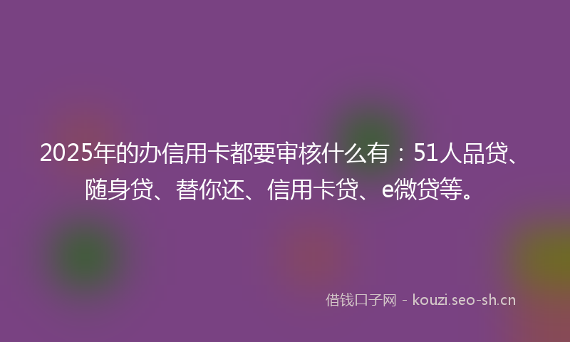 2025年的办信用卡都要审核什么有：51人品贷、随身贷、替你还、信用卡贷、e微贷等。