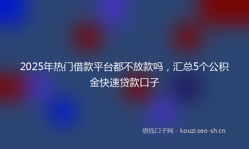 2025年热门借款平台都不放款吗，汇总5个公积金快速贷款口子