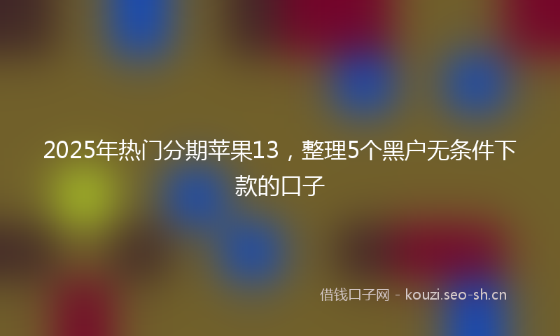 2025年热门分期苹果13，整理5个黑户无条件下款的口子