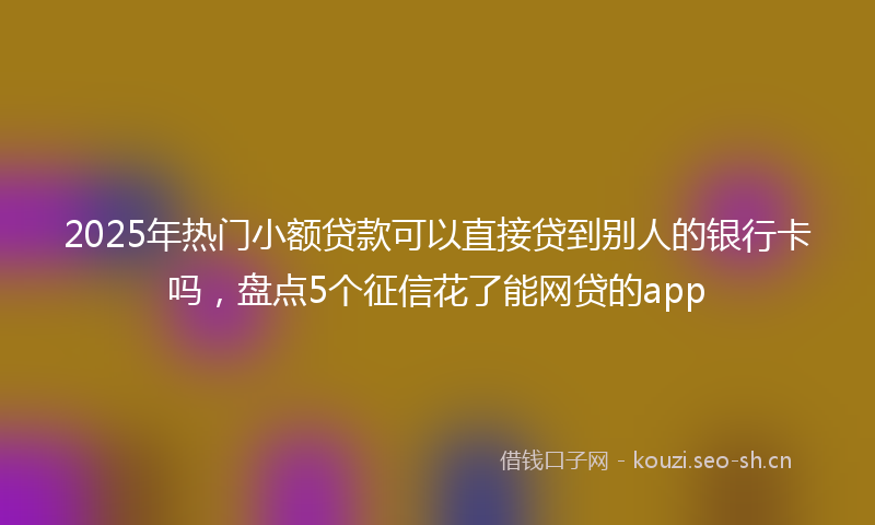 2025年热门小额贷款可以直接贷到别人的银行卡吗，盘点5个征信花了能网贷的app