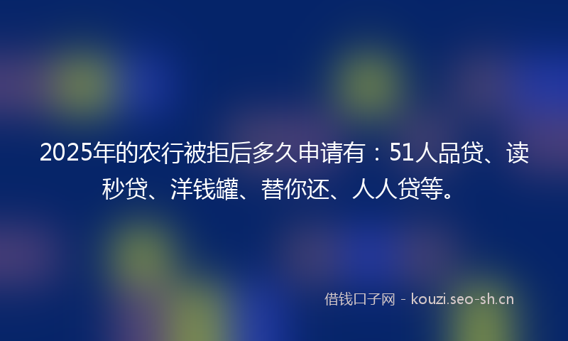 2025年的农行被拒后多久申请有：51人品贷、读秒贷、洋钱罐、替你还、人人贷等。