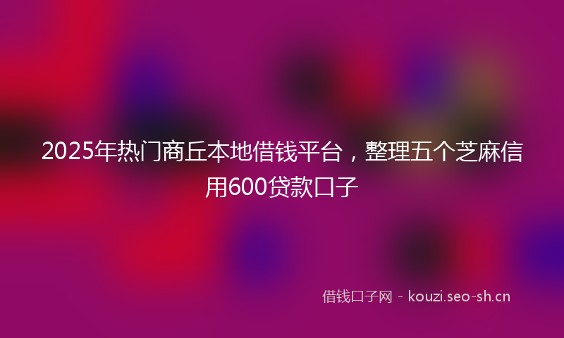 2025年热门商丘本地借钱平台，整理五个芝麻信用600贷款口子