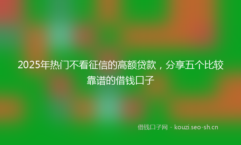 2025年热门不看征信的高额贷款，分享五个比较靠谱的借钱口子