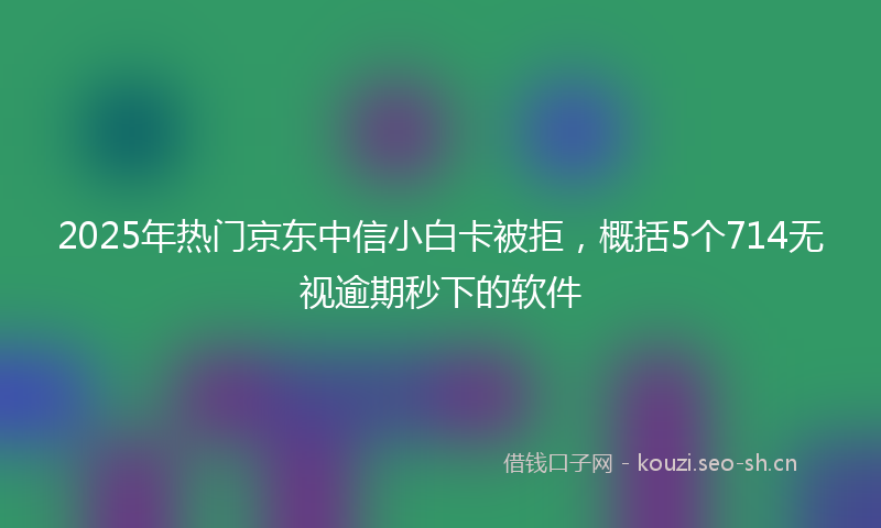 2025年热门京东中信小白卡被拒，概括5个714无视逾期秒下的软件