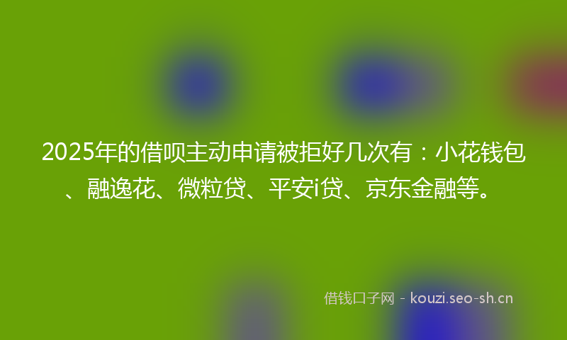 2025年的借呗主动申请被拒好几次有：小花钱包、融逸花、微粒贷、平安i贷、京东金融等。