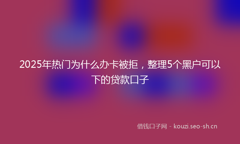 2025年热门为什么办卡被拒，整理5个黑户可以下的贷款口子