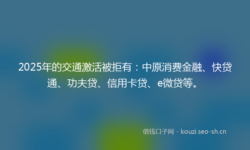 2025年的交通激活被拒有：中原消费金融、快贷通、功夫贷、信用卡贷、e微贷等。