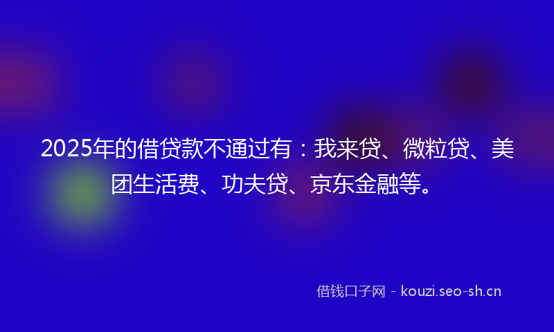 2025年的借贷款不通过有：我来贷、微粒贷、美团生活费、功夫贷、京东金融等。