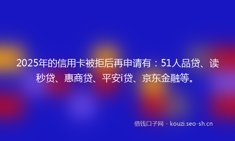 2025年的信用卡被拒后再申请有：51人品贷、读秒贷、惠商贷、平安i贷、京东金融等。