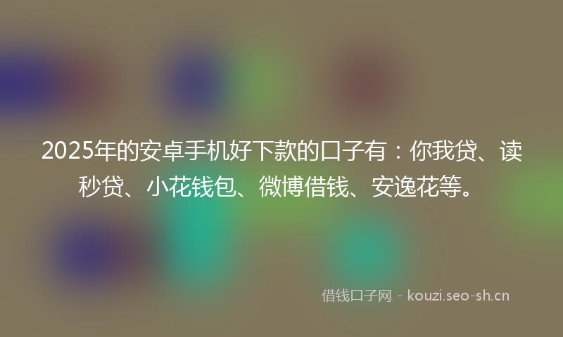 2025年的安卓手机好下款的口子有：你我贷、读秒贷、小花钱包、微博借钱、安逸花等。