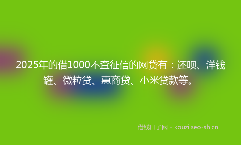 2025年的借1000不查征信的网贷有：还呗、洋钱罐、微粒贷、惠商贷、小米贷款等。