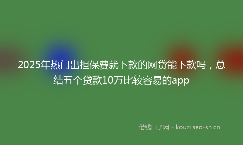 2025年热门出担保费就下款的网贷能下款吗，总结五个贷款10万比较容易的app