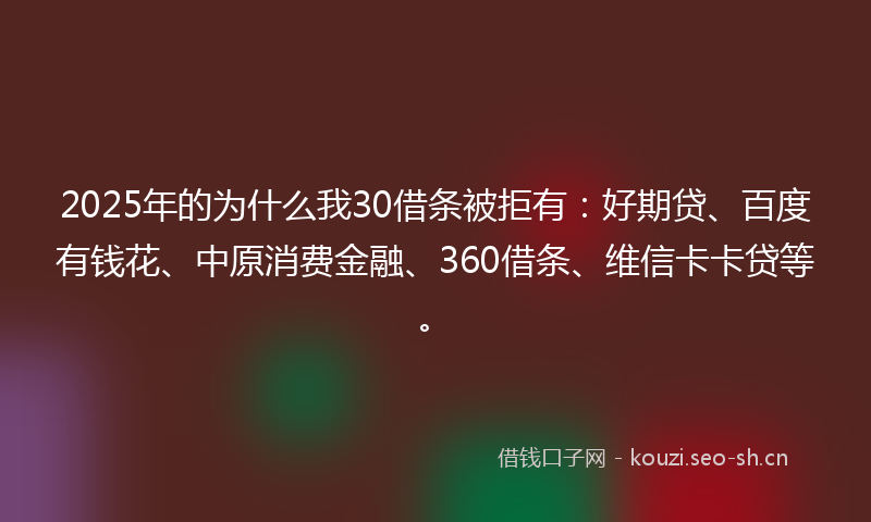 2025年的为什么我30借条被拒有：好期贷、百度有钱花、中原消费金融、360借条、维信卡卡贷等。