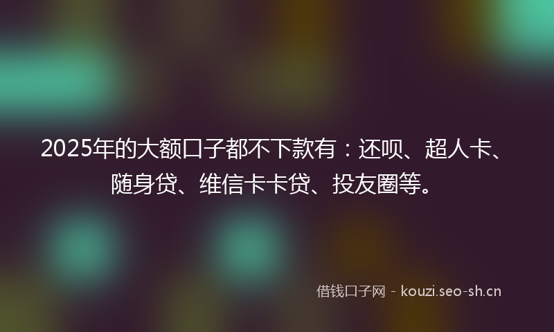 2025年的大额口子都不下款有：还呗、超人卡、随身贷、维信卡卡贷、投友圈等。