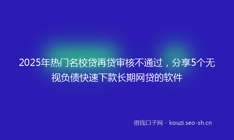 2025年热门名校贷再贷审核不通过，分享5个无视负债快速下款长期网贷的软件
