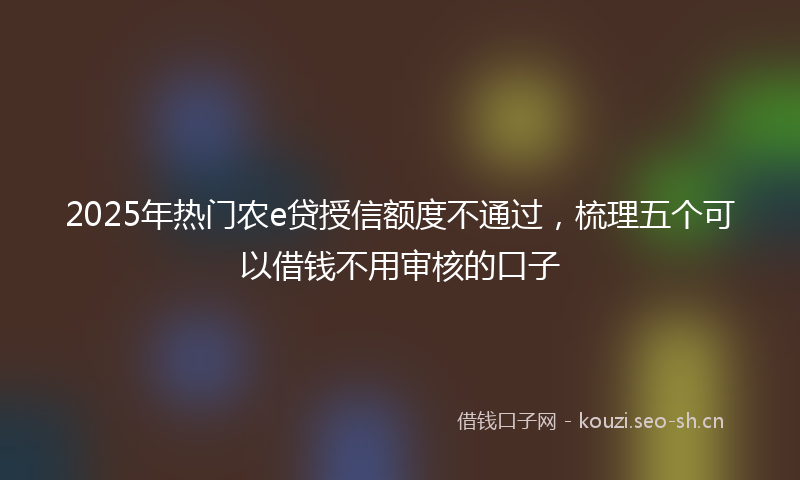 2025年热门农e贷授信额度不通过，梳理五个可以借钱不用审核的口子