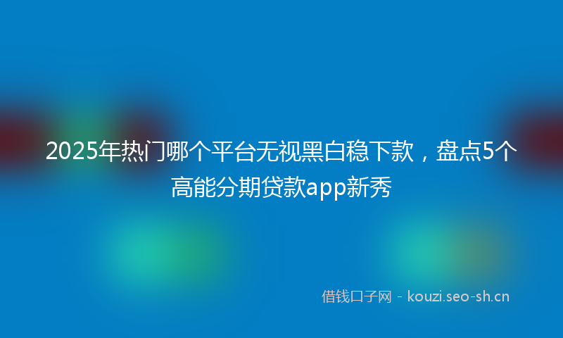 2025年热门哪个平台无视黑白稳下款，盘点5个高能分期贷款app新秀
