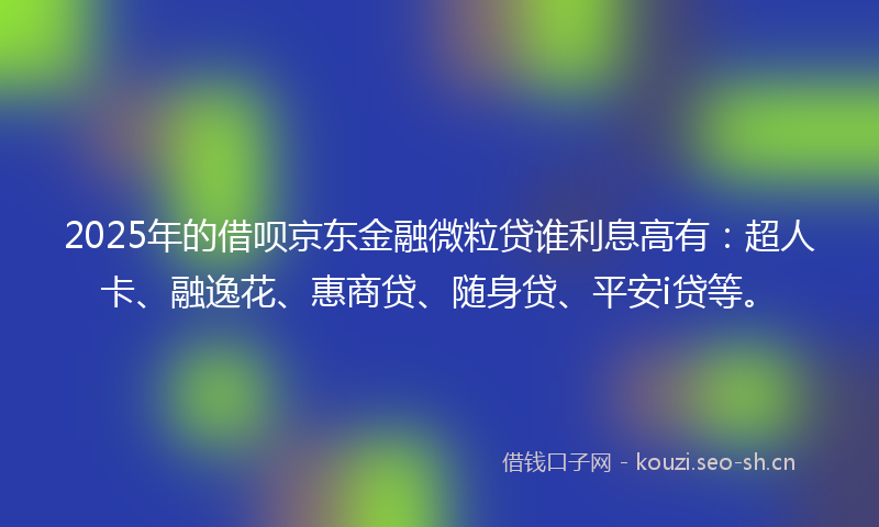 2025年的借呗京东金融微粒贷谁利息高有：超人卡、融逸花、惠商贷、随身贷、平安i贷等。