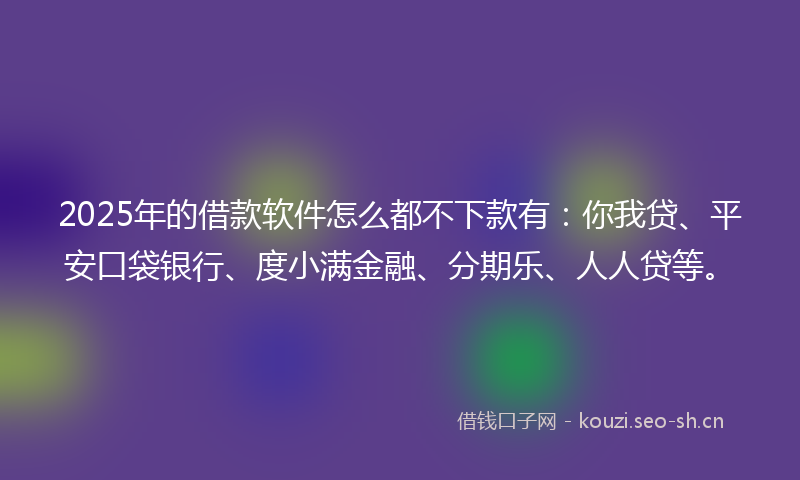 2025年的借款软件怎么都不下款有：你我贷、平安口袋银行、度小满金融、分期乐、人人贷等。