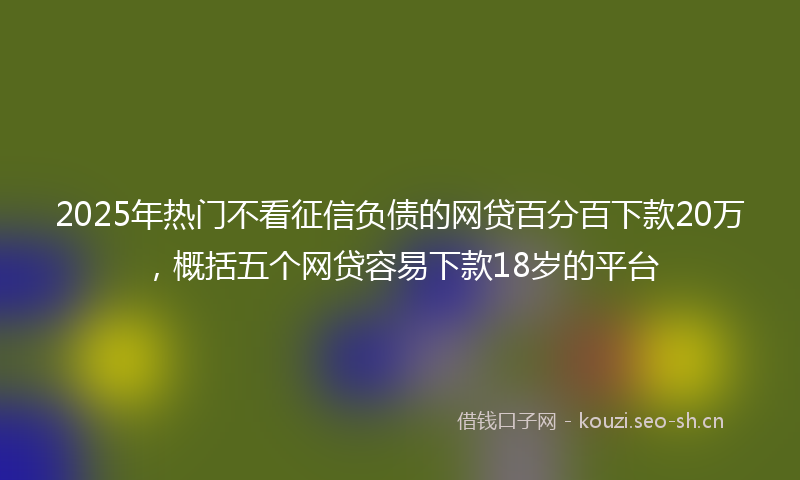 2025年热门不看征信负债的网贷百分百下款20万，概括五个网贷容易下款18岁的平台