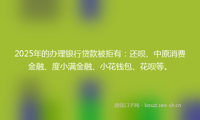 2025年的办理银行贷款被拒有：还呗、中原消费金融、度小满金融、小花钱包、花呗等。