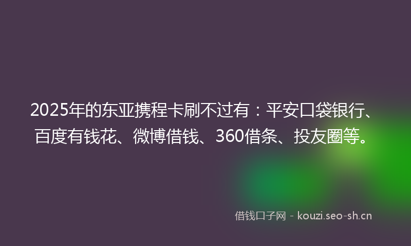 2025年的东亚携程卡刷不过有：平安口袋银行、百度有钱花、微博借钱、360借条、投友圈等。