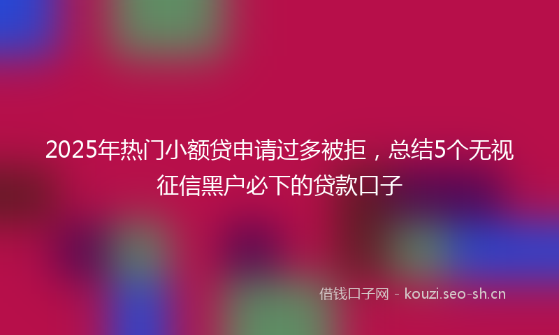 2025年热门小额贷申请过多被拒，总结5个无视征信黑户必下的贷款口子