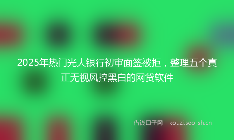 2025年热门光大银行初审面签被拒，整理五个真正无视风控黑白的网贷软件