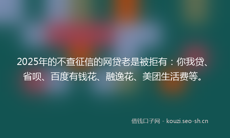 2025年的不查征信的网贷老是被拒有：你我贷、省呗、百度有钱花、融逸花、美团生活费等。
