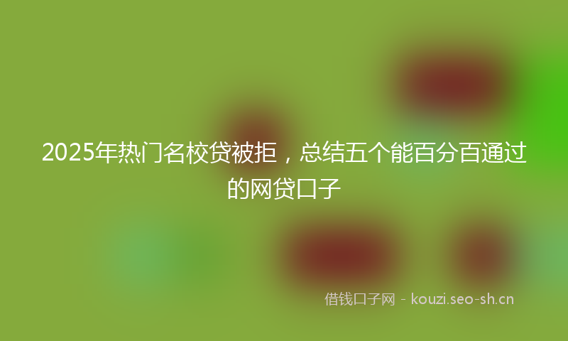 2025年热门名校贷被拒，总结五个能百分百通过的网贷口子