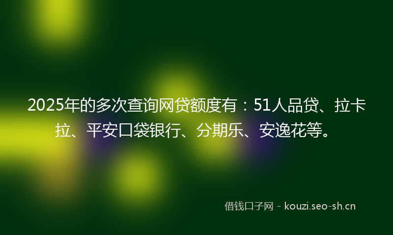 2025年的多次查询网贷额度有：51人品贷、拉卡拉、平安口袋银行、分期乐、安逸花等。