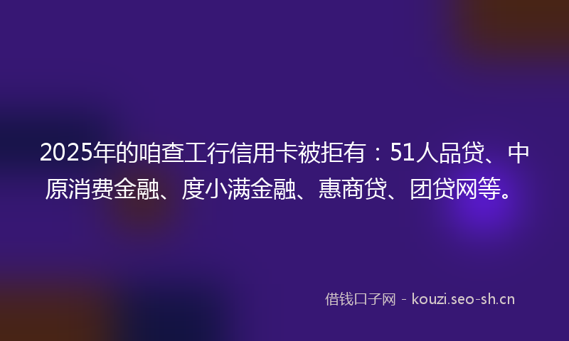 2025年的咱查工行信用卡被拒有:51人品贷、中原消费金融、度小满金融、惠商贷、团贷网等。