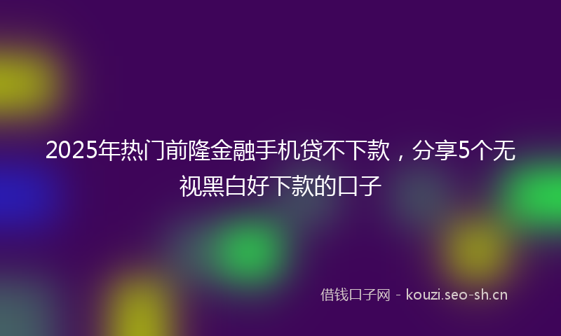 2025年热门前隆金融手机贷不下款，分享5个无视黑白好下款的口子