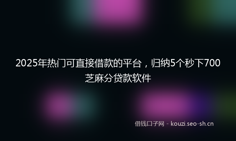 2025年热门可直接借款的平台，归纳5个秒下700芝麻分贷款软件