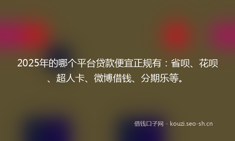 2025年的哪个平台贷款便宜正规有：省呗、花呗、超人卡、微博借钱、分期乐等。