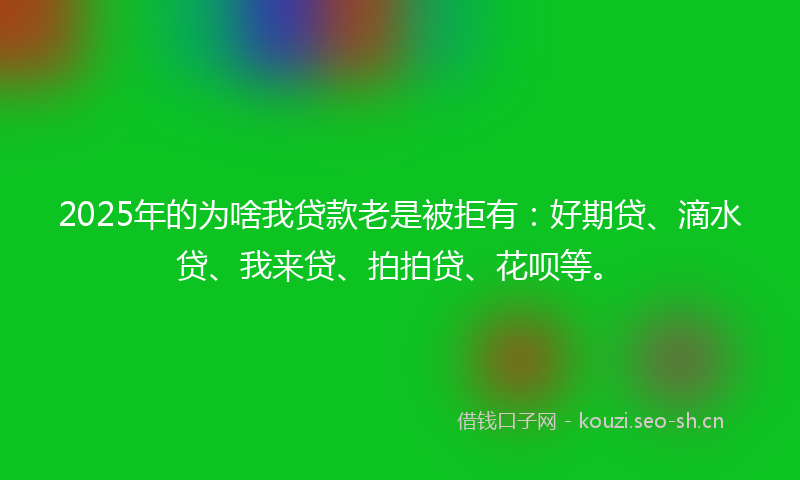 2025年的为啥我贷款老是被拒有：好期贷、滴水贷、我来贷、拍拍贷、花呗等。