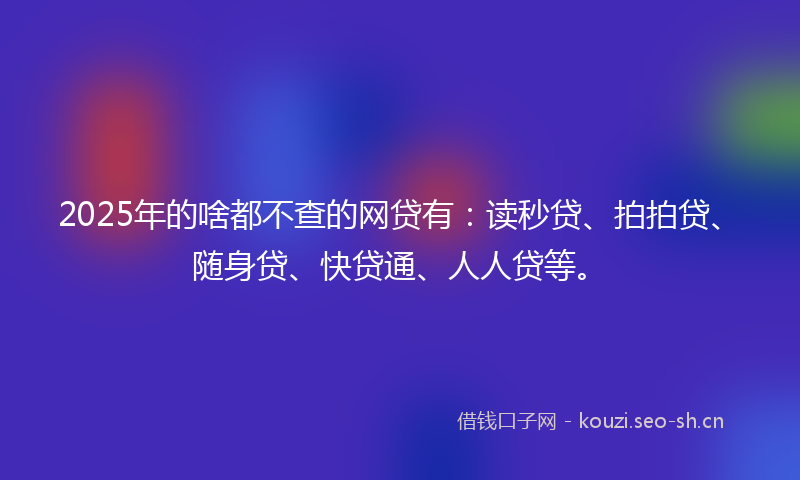 2025年的啥都不查的网贷有：读秒贷、拍拍贷、随身贷、快贷通、人人贷等。