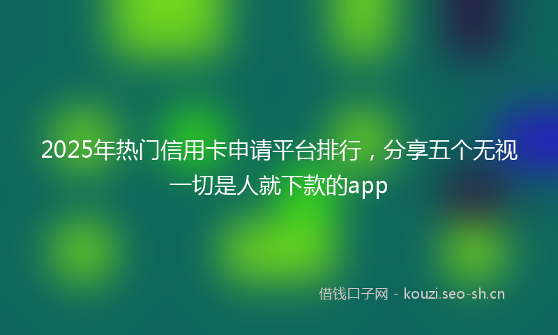 2025年热门信用卡申请平台排行，分享五个无视一切是人就下款的app