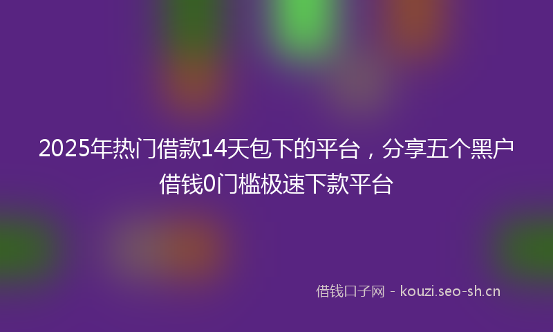 2025年热门借款14天包下的平台，分享五个黑户借钱0门槛极速下款平台