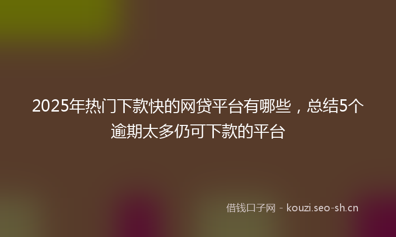 2025年热门下款快的网贷平台有哪些，总结5个逾期太多仍可下款的平台
