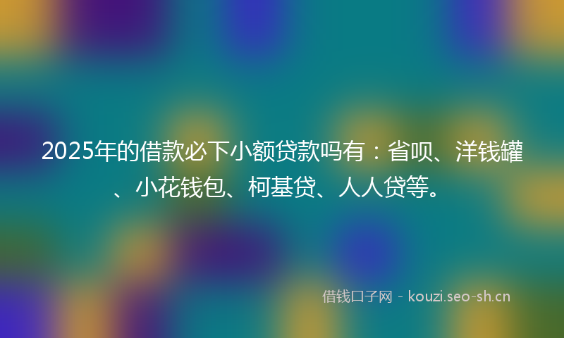 2025年的借款必下小额贷款吗有：省呗、洋钱罐、小花钱包、柯基贷、人人贷等。