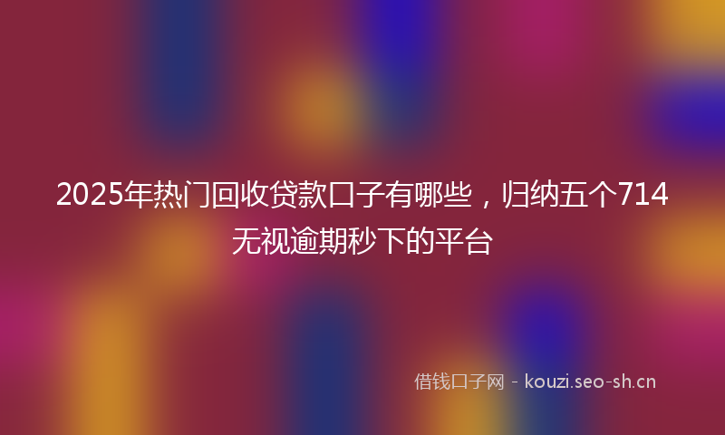 2025年热门回收贷款口子有哪些，归纳五个714无视逾期秒下的平台