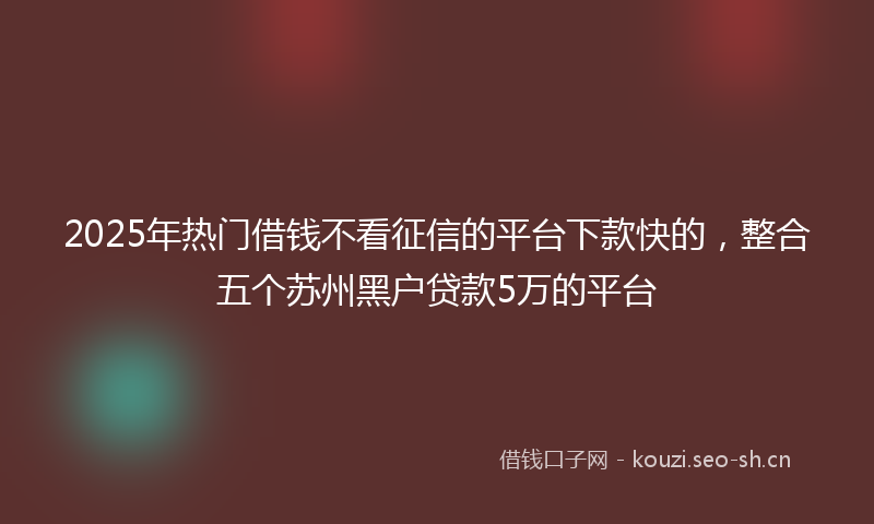 2025年热门借钱不看征信的平台下款快的，整合五个苏州黑户贷款5万的平台