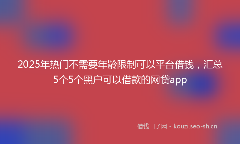 2025年热门不需要年龄限制可以平台借钱，汇总5个5个黑户可以借款的网贷app