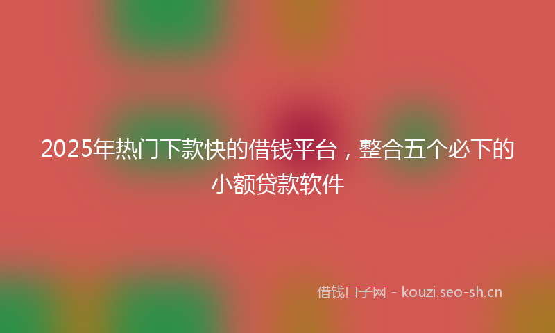 2025年热门下款快的借钱平台，整合五个必下的小额贷款软件