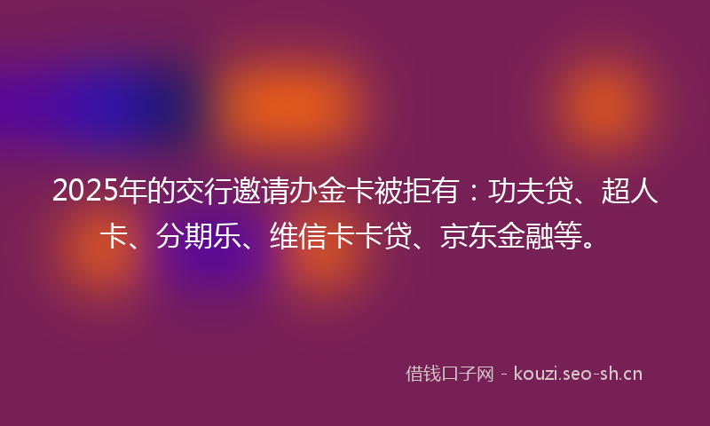 2025年的交行邀请办金卡被拒有：功夫贷、超人卡、分期乐、维信卡卡贷、京东金融等。