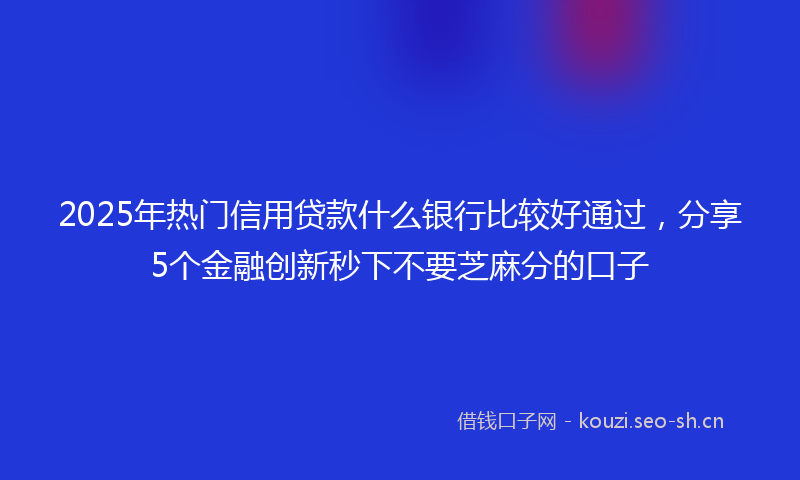 2025年热门信用贷款什么银行比较好通过，分享5个金融创新秒下不要芝麻分的口子
