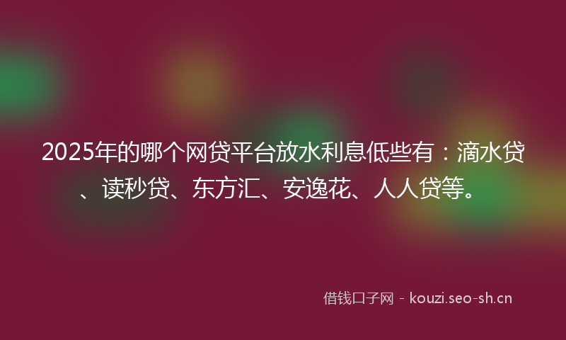 2025年的哪个网贷平台放水利息低些有：滴水贷、读秒贷、东方汇、安逸花、人人贷等。
