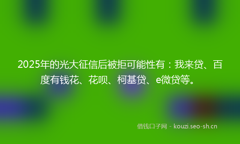 2025年的光大征信后被拒可能性有：我来贷、百度有钱花、花呗、柯基贷、e微贷等。
